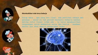 Membuktikan otak terus bekerja
Tutup mata . apa yang kau lihat. ada percikan cahaya dan
gerakan . saraf mu tak pernah berhenti bekerja bahkan
ketika infut visual tidak ada . ia terus menghasilkan
rangsangan untuk membentuk warna dan bentuk . keadaan
santai pun akan memicu pengalaman sadar .
 