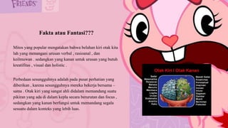 Fakta atau Fantasi???
Mitos yang popular mengatakan bahwa belahan kiri otak kita
lah yang menangani urusan verbal , rasioanal , dan
keilmuwan . sedangkan yang kanan untuk urusan yang butuh
kreatifitas , visual dan holistic .
Perbedaan sesungguhnya adalah pada pusat perhatian yang
diberikan , karena sesungguhnya mereka bekerja bersama –
sama . Otak kiri yang sangat ahli didalam memandang suatu
pikiran yang ada di dalam kepla secara berurutan dan focus ,
sedangkan yang kanan berfungsi untuk memandang segala
sesuatu dalam konteks yang lebih luas.
 