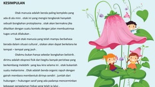 KESIMPULAN
Otak manusia adalah benda paling kompleks yang
ada di ala mini . otak ini yang mengisi tengkorak hanyalah
sebuah bongkahan protoplasma . otak akan bermakna jika
dikaitkan dengan suatu konteks dengan jalan membuatnnya
tugas untuk dilakukan .
Saat otak manusia yang telah mampu berbahasa
berada dalam situasi cultural , otakan akan dapat berkelana ke
tempat – tempat yang jauh .
Otakmu bukan hanya sekedar bongkahan belistrik .
dirimu adalah ekspresi fisik dari begitu banyak peristiwa yang
berkembang melebihi yang kau kira selama ini . otak bukanlah
suatu mekanisme . Otak adalah benda organic rapuh dengan
gairah membara membentuk dirinya sendiri . jumlah dari
hubungan – hubungan saraf yang ada padanya mencerminkan
kekayaan pengalaman hidup yang telah ia lalui .
 