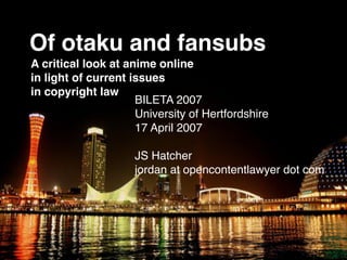 Of otaku and fansubs
A critical look at anime online
in light of current issues
in copyright law
                     BILETA 2007
                     University of Hertfordshire
                     17 April 2007

                     JS Hatcher
                     jordan at opencontentlawyer dot com
 
