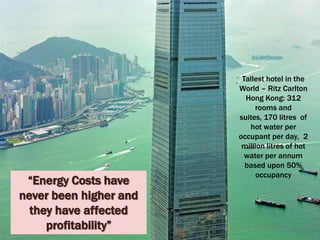 Tallest hotel in the
                                             World – Ritz Carlton
                                               Hong Kong: 312
                                                  rooms and
                                             suites, 170 litres of
                                                hot water per
                                             occupant per day, 2
                                              million litres of hot
                                               water per annum
                                               based upon 50%
                                                   occupancy
 “Energy Costs have
never been higher and
  they have affected
     profitability”     © Tony Sweet & Ashley Fordham Otakuki Energy Consultants
 
