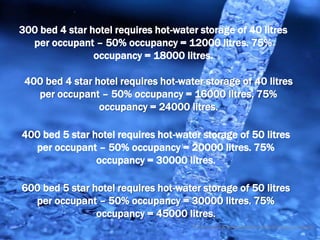 300 bed 4 star hotel requires hot-water storage of 40 litres
  per occupant – 50% occupancy = 12000 litres. 75%
                occupancy = 18000 litres.

 400 bed 4 star hotel requires hot-water storage of 40 litres
   per occupant – 50% occupancy = 16000 litres. 75%
                 occupancy = 24000 litres.

400 bed 5 star hotel requires hot-water storage of 50 litres
  per occupant – 50% occupancy = 20000 litres. 75%
                occupancy = 30000 litres.

600 bed 5 star hotel requires hot-water storage of 50 litres
  per occupant – 50% occupancy = 30000 litres. 75%
                occupancy = 45000 litres.
                                      © Tony Sweet & Ashley Fordham Otakuki Energy Consultants
 