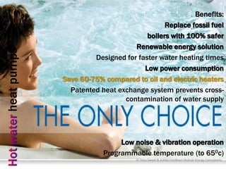 Benefits:
                                            Replace fossil fuel
                                      boilers with 100% safer
                                  Renewable energy solution
heat pumps


                      Designed for faster water heating times
                                     Low power consumption
             Save 60-75% compared to oil and electric heaters
               Patented heat exchange system prevents cross-
                               contamination of water supply




                              Low noise & vibration operation
                         Programmable temperature (to 650c)
                                   © Tony Sweet & Ashley Fordham Otakuki Energy Consultants
 