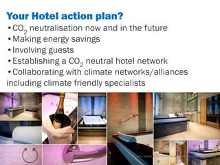 Your Hotel action plan?
•CO2 neutralisation now and in the future
•Making energy savings
•Involving guests
•Establishing a CO2 neutral hotel network
•Collaborating with climate networks/alliances
including climate friendly specialists.




                               © Tony Sweet & Ashley Fordham Otakuki Energy Consultants
 