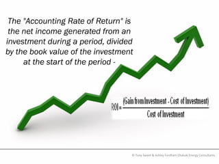 The "Accounting Rate of Return" is
 the net income generated from an
investment during a period, divided
by the book value of the investment
     at the start of the period -




                                  © Tony Sweet & Ashley Fordham Otakuki Energy Consultants
 
