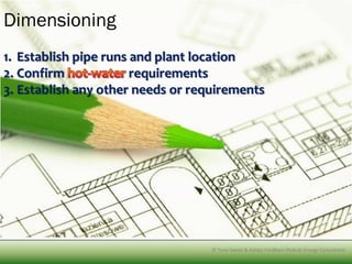Dimensioning
1. Establish pipe runs and plant location
2. Confirm             requirements
3. Establish any other needs or requirements




                              © Tony SweetTony Sweet & Ashley Fordham Otakuki Energy Consultants
                                       © & Ashley Fordham Eco Engineering and water solutions
 