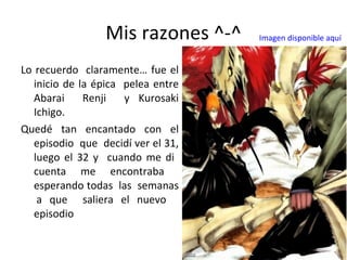 Mis razones ^-^ Lo recuerdo  claramente… fue el inicio de la épica  pelea entre Abarai  Renji  y Kurosaki Ichigo. Quedé tan encantado con el episodio  que  decidí ver el 31, luego el 32 y  cuando me di  cuenta me encontraba  esperando todas  las  semanas  a que  saliera el nuevo  episodio Imagen disponible aquí 
