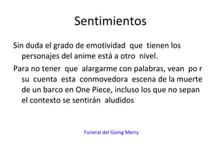 Sentimientos Sin duda el grado de emotividad  que  tienen los personajes del anime está a otro  nivel. Para no tener  que  alargarme con palabras, vean  po r su  cuenta  esta  conmovedora  escena de la muerte de un barco en One Piece, incluso los que no sepan el contexto se sentirán  aludidos Funeral del Going Merry 