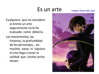 Es un arte Cualquiera  que no considere al Anime un arte seguramente no lo ha evaluado  como  debería. Los movimientos, las  historias, la profundidad de los personajes… en muchos  casos  ni  siquiera el cine llega a tener la calidad  que  ciertas series tienen Imagen disponible aquí 
