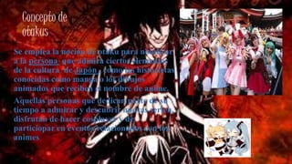 Concepto de
otakus
Se emplea la noción de otaku para nombrar
a la persona que admira ciertos elementos
de la cultura de Japón , como las historietas
conocidas como manga o los dibujos
animados que reciben el nombre de anime.
Aquellas personas que dedican parte de su
tiempo a admirar y descubrir nuevas serien,
disfrutan de hacer cosplayer y de
particiopar en eventos relacionados con los
animes
 