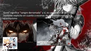 Gore
Gore" significa "sangre derramada" y sí, es un genero de anime
bastante explicito en cuanto a escenas de desmembramientos y
masoquismo
 
