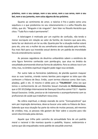 próximo, nem o seu campo, nem o seu servo, nem a sua serva, nem o seu
boi, nem o seu jumento, nem coisa alguma do teu próximo.
Quanto ao sentimento de amor, o talarico é frio e podre como uma
sepultura e o que predomina no seu relacionamento é a velha filosofia dos
infiéis, que diz: “Ninguém é de ninguém”. Sem falar no filosofo Heráclito que
citou: “Tudo flui e nada é permanente”.
A talaricagem é motivada por um espírito de confusão, não tendo o
menor escrúpulo em relação ao valor da família; de maneira que para eles,
tanto faz ser destruirá um lar ou não. Quanto pior for a situação melhor estará
para ele, uma vez a mulher do seu semelhante sendo repudiada pelo marido,
fica mais fácil para sua investida sexual dentro de um padrão de imoralidade
fora do entendimento racional.
As pessoas seguidoras da doutrina umbandista sabem a existência de
uma figura feminino conhecida com pomba-gira, que atua no âmbito da
sexualidade promovendo diversas forma de adultério. Para os céticos isso é um
mito; mas, no âmbito espiritual ninguém pode negar essa verdade.
Por outro lado os fornicários (adúlteros), de plantão querem maquiar
essa as suas luxúrias, criando nomes bonitos para enganar os tolos que não
conhecem a Palavra de Deus. Então, usam termos clássicos como: Don Juan,
playboy, galã e etc. O mesmo é válido para as ​“TALARICAS”. ​Uma vez que
temos o conhecimento de um Distúrbio Sexual chamado de ​Ninfomaníacas,
que o CID 10 (Código Internacional de Doenças) Classifica como F 52.7 - Apetite
Sexual Excessivo. Então, precisa-se de tratamento e acompanhamento com os
profissionais de saúde que trabalham nessa área.
Na esfera espiritual, o desejo exarado da carne “Concupiscência” que
vem por inspiração demoníaca, deve-se buscar uma saída na Palavra de Deus.
Sabendo que essa situação faz parte da rotina de muitas pessoas, até mesmos
de cristãos; mas, as pessoas não gostam de falar sobre o assunto para não
serem discriminada pelas demais.
Aquele que trilha pelo caminho da sensualidade fora de um padrão
moral e racional é tão maníaco quanto o pedofilo, Voyeur, exibicionista e
outros que são enquadrados neste padrão de sexualide anormal.
 