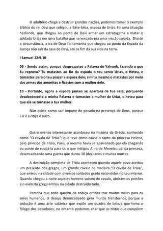 O adultério chega a destruir grandes nações, podemos tomar o exemplo
Bíblico do rei Davi que cobiçou a Bate-Seba, esposa de Urias. Foi uma situação
hedionda, que chegou ao ponto de Davi armar um estratagema e matar o
soldado Urias em uma batalha que na verdade era uma missão suicida. Diante
a circunstância, a ira de Deus foi tamanha que chegou ao ponto da Espada da
Justiça não sair da casa de Davi, até os fim da sua vida na terra.
I Samuel 12:9-10
09 - Sendo assim, porque desprezastes a Palavra de Yahweh, fazendo o que
Eu reprovo? Tu matastes ao fio da espada o teu servo Urias, o Heteu, e
tomastes para o teu prazer a esposa dele; sim tu mesmo o matastes por meio
das armas dos amonitas e ficastes com a mulher dele.
10 - Portanto, agora a espada jamais se apartará da tua casa, porquanto
desobedeceste a minha Palavra e tomastes a mulher de Urias, o heteu para
que ela se tornasse a tua mulher.
Não existe como sair impune do pecado na presença de Deus, porque
Ele é Justiça e Juízo.
Outro evento interessante aconteceu na história da Grécia, conhecido
como “O cavalo de Tróia”; que teve como causa o rapto da princesa Helena,
pelo príncipe de Tróia, Páris, o mesmo havia se apaixonado por ela chegando
ao ponto de roubá-la para si; o que instigou A ira de Menelau pai da princesa,
desencadeando uma guerra que durou 10 (dez) anos e muitas mortes.
A destruição completa de Tróia aconteceu quando aquele povo aceitou
um presente dos gregos, um grande cavalo de madeira “O cavalo de Tróia”,
que entrou na cidade com diversos soldados grado escondidos no seu interior.
Quando chegou a noite aqueles homens saíram do cavalo, abriram os portões
e o exército grego entrou na cidade destruído tudo.
Perceba que todo quadro da cobiça erótica traz muitos males para os
seres humanos. O desejo desencadeado gera muitos transtornos, porque a
sedução é uma arte satânica que expõe um quadro de beleza que toma o
fôlego dos pecadores; no entanto podemos citar que as tintas que compõem
 
