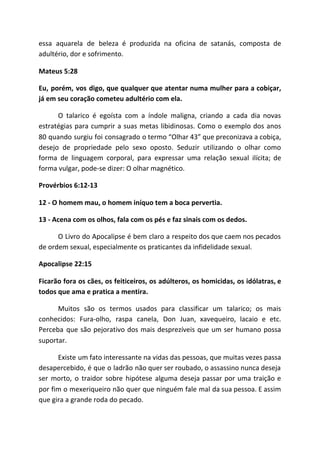 essa aquarela de beleza é produzida na oficina de satanás, composta de
adultério, dor e sofrimento.
Mateus 5:28
Eu, porém, vos digo, que qualquer que atentar numa mulher para a cobiçar,
já em seu coração cometeu adultério com ela.
O talarico é egoísta com a índole maligna, criando a cada dia novas
estratégias para cumprir a suas metas libidinosas. Como o exemplo dos anos
80 quando surgiu foi consagrado o termo “Olhar 43” que preconizava a cobiça,
desejo de propriedade pelo sexo oposto. Seduzir utilizando o olhar como
forma de linguagem corporal, para expressar uma relação sexual ilícita; de
forma vulgar, pode-se dizer: O olhar magnético.
Provérbios 6:12-13
12 - O homem mau, o homem iníquo tem a boca pervertia.
13 - Acena com os olhos, fala com os pés e faz sinais com os dedos.
O Livro do Apocalipse é bem claro a respeito dos que caem nos pecados
de ordem sexual, especialmente os praticantes da infidelidade sexual.
Apocalipse 22:15
Ficarão fora os cães, os feiticeiros, os adúlteros, os homicidas, os idólatras, e
todos que ama e pratica a mentira.
Muitos são os termos usados para classificar um talarico; os mais
conhecidos: Fura-olho, raspa canela, Don Juan, xavequeiro, lacaio e etc.
Perceba que são pejorativo dos mais desprezíveis que um ser humano possa
suportar.
Existe um fato interessante na vidas das pessoas, que muitas vezes passa
desapercebido, é que o ladrão não quer ser roubado, o assassino nunca deseja
ser morto, o traidor sobre hipótese alguma deseja passar por uma traição e
por fim o mexeriqueiro não quer que ninguém fale mal da sua pessoa. E assim
que gira a grande roda do pecado.
 