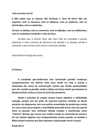 I Aos Coríntios 6:9-10
9 Não sabeis que os injustos não herdarão o reino de Deus? Não vos
enganeis: nem os devassos, nem os idólatras, nem os adúlteros, nem os
efeminados, nem os sodomitas,
10 nem os ladrões, nem os avarentos, nem os bêbedos, nem os maldizentes,
nem os roubadores herdarão o reino de Deus.
Perceba que o Senhor Deus não abre mão da santidade e pureza
espiritual; a única maneira de libertar-se do pecado e os desejos carnais é
aceitando a Jesus Cristo como único e suficiente salvador.
Pastor Robson Colaço de Lucena
O Talarico
A sociedade pós-modernista tem enfrentado grandes mudanças
comportamentais nos últimos vinte anos, tendo em vista o avanço e
velocidade dos meios de comunicação. Evento que facilita oportunidades
para dar ocasião ao pecado; sendo a cobiça uma força motriz que alavanca os
desejos bestiais oculto na cerne da alma dos pecadores.
Desde o princípio da criação sempre houve adultério e infidelidade
conjugal, porque isso faz parte da natureza humana; contudo no século
presente nos deparamos com essa prática exacerbada de pecado que recebe
um novo nome para maquiar a imoralidade querendo tornar uma ato natural
entre as pessoas. Essa esdrúxula atitude recebeu a classificação como
“Talarico” (Pessoa que transa com mulher casada ou namorada de outrem).
Os tais tentam legalizar esse comportamento imoral; quando na verdade a
Bíblia Sempre mostrou que Deus abomina a depravação moral e sexual.
Êxodo 20:17
 