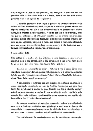 Não cobiçarás a casa do teu próximo, não cobiçarás A MULHER do teu
próximo, nem o seu servo, nem a sua serva, nem o seu boi, nem o seu
jumento, nem coisa alguma do teu próximo.
O talarico (adúltero) não segue o padrão do comportamento social
dentro de uma normalidade, nem tão pouco o espiritual guiado através do
Espírito Santo; uma vez que a sua predominância é no prazer carnal a todo
custo, não importa as consequências. A libido dos tais é desordenada, uma
vez que o apetite sexual é bestial, sem o sentimento de amor e compromisso;
apenas a paixão e toque físico depravado e momentâneo; tendo em vista ser
uma pessoa cobiçosa, traiçoeira e falsa, que espera o momento adequado
para dar o golpe em sua vítima. Esse comportamento é não destrutivo que a
Palavra de Deus classifica como o nono mandamento.
Deuteronômio 5:21
Não cobiçarás a mulher do teu próximo; e não desejarás a casa do teu
próximo, nem o seu campo, nem o seu servo, nem a sua serva, nem o seu
boi, nem o seu jumento, nem coisa alguma do teu próximo.
Quanto ao sentimento de amor, o talarico é frio e podre como uma
sepultura e o que predomina no seu relacionamento é a velha filosofia dos
infiéis, que diz: “Ninguém é de ninguém”. Sem falar no filosofo Heráclito que
citou: “Tudo flui e nada é permanente”.
A talaricagem é motivada por um espírito de confusão, não tendo o
menor escrúpulo em relação ao valor da família; de maneira que para eles,
tanto faz ser destruirá um lar ou não. Quanto pior for a situação melhor
estará para ele, uma vez a mulher do seu semelhante sendo repudiada pelo
marido, fica mais fácil para sua investida sexual dentro de um padrão de
imoralidade fora do entendimento racional.
As pessoas seguidoras da doutrina umbandista sabem a existência de
uma figura feminino conhecida com pomba-gira, que atua no âmbito da
sexualidade promovendo diversas forma de adultério. Para os céticos isso é
um mito; mas, no âmbito espiritual ninguém pode negar essa verdade.
Por outro lado os fornicários (adúlteros), de plantão querem maquiar
 