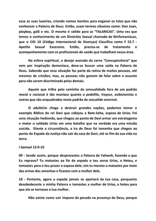 essa as suas luxúrias, criando nomes bonitos para enganar os tolos que não
conhecem a Palavra de Deus. Então, usam termos clássicos como: Don Juan,
playboy, galã e etc. O mesmo é válido para as “TALARICAS”. Uma vez que
temos o conhecimento de um Distúrbio Sexual chamado de Ninfomaníacas,
que o CID 10 (Código Internacional de Doenças) Classifica como F 52.7 -
Apetite Sexual Excessivo. Então, precisa-se de tratamento e
acompanhamento com os profissionais de saúde que trabalham nessa área.
Na esfera espiritual, o desejo exarado da carne “Concupiscência” que
vem por inspiração demoníaca, deve-se buscar uma saída na Palavra de
Deus. Sabendo que essa situação faz parte da rotina de muitas pessoas, até
mesmos de cristãos; mas, as pessoas não gostam de falar sobre o assunto
para não serem discriminada pelas demais.
Aquele que trilha pelo caminho da sensualidade fora de um padrão
moral e racional é tão maníaco quanto o pedofilo, Voyeur, exibicionista e
outros que são enquadrados neste padrão de sexualide anormal.
O adultério chega a destruir grandes nações, podemos tomar o
exemplo Bíblico do rei Davi que cobiçou a Bate-Seba, esposa de Urias. Foi
uma situação hedionda, que chegou ao ponto de Davi armar um estratagema
e matar o soldado Urias em uma batalha que na verdade era uma missão
suicida. Diante a circunstância, a ira de Deus foi tamanha que chegou ao
ponto da Espada da Justiça não sair da casa de Davi, até os fim da sua vida na
terra.
I Samuel 12:9-10
09 - Sendo assim, porque desprezastes a Palavra de Yahweh, fazendo o que
Eu reprovo? Tu matastes ao fio da espada o teu servo Urias, o Heteu, e
tomastes para o teu prazer a esposa dele; sim tu mesmo o matastes por meio
das armas dos amonitas e ficastes com a mulher dele.
10 - Portanto, agora a espada jamais se apartará da tua casa, porquanto
desobedeceste a minha Palavra e tomastes a mulher de Urias, o heteu para
que ela se tornasse a tua mulher.
Não existe como sair impune do pecado na presença de Deus, porque
 