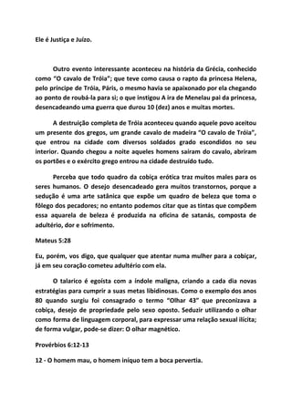 Ele é Justiça e Juízo.
Outro evento interessante aconteceu na história da Grécia, conhecido
como “O cavalo de Tróia”; que teve como causa o rapto da princesa Helena,
pelo príncipe de Tróia, Páris, o mesmo havia se apaixonado por ela chegando
ao ponto de roubá-la para si; o que instigou A ira de Menelau pai da princesa,
desencadeando uma guerra que durou 10 (dez) anos e muitas mortes.
A destruição completa de Tróia aconteceu quando aquele povo aceitou
um presente dos gregos, um grande cavalo de madeira “O cavalo de Tróia”,
que entrou na cidade com diversos soldados grado escondidos no seu
interior. Quando chegou a noite aqueles homens saíram do cavalo, abriram
os portões e o exército grego entrou na cidade destruído tudo.
Perceba que todo quadro da cobiça erótica traz muitos males para os
seres humanos. O desejo desencadeado gera muitos transtornos, porque a
sedução é uma arte satânica que expõe um quadro de beleza que toma o
fôlego dos pecadores; no entanto podemos citar que as tintas que compõem
essa aquarela de beleza é produzida na oficina de satanás, composta de
adultério, dor e sofrimento.
Mateus 5:28
Eu, porém, vos digo, que qualquer que atentar numa mulher para a cobiçar,
já em seu coração cometeu adultério com ela.
O talarico é egoísta com a índole maligna, criando a cada dia novas
estratégias para cumprir a suas metas libidinosas. Como o exemplo dos anos
80 quando surgiu foi consagrado o termo “Olhar 43” que preconizava a
cobiça, desejo de propriedade pelo sexo oposto. Seduzir utilizando o olhar
como forma de linguagem corporal, para expressar uma relação sexual ilícita;
de forma vulgar, pode-se dizer: O olhar magnético.
Provérbios 6:12-13
12 - O homem mau, o homem iníquo tem a boca pervertia.
 