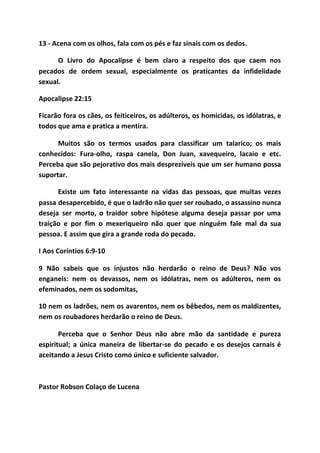 13 - Acena com os olhos, fala com os pés e faz sinais com os dedos.
O Livro do Apocalipse é bem claro a respeito dos que caem nos
pecados de ordem sexual, especialmente os praticantes da infidelidade
sexual.
Apocalipse 22:15
Ficarão fora os cães, os feiticeiros, os adúlteros, os homicidas, os idólatras, e
todos que ama e pratica a mentira.
Muitos são os termos usados para classificar um talarico; os mais
conhecidos: Fura-olho, raspa canela, Don Juan, xavequeiro, lacaio e etc.
Perceba que são pejorativo dos mais desprezíveis que um ser humano possa
suportar.
Existe um fato interessante na vidas das pessoas, que muitas vezes
passa desapercebido, é que o ladrão não quer ser roubado, o assassino nunca
deseja ser morto, o traidor sobre hipótese alguma deseja passar por uma
traição e por fim o mexeriqueiro não quer que ninguém fale mal da sua
pessoa. E assim que gira a grande roda do pecado.
I Aos Coríntios 6:9-10
9 Não sabeis que os injustos não herdarão o reino de Deus? Não vos
enganeis: nem os devassos, nem os idólatras, nem os adúlteros, nem os
efeminados, nem os sodomitas,
10 nem os ladrões, nem os avarentos, nem os bêbedos, nem os maldizentes,
nem os roubadores herdarão o reino de Deus.
Perceba que o Senhor Deus não abre mão da santidade e pureza
espiritual; a única maneira de libertar-se do pecado e os desejos carnais é
aceitando a Jesus Cristo como único e suficiente salvador.
Pastor Robson Colaço de Lucena
 