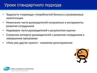 Уроки стандартного подхода
• Трудности «перевода» потребностей бизнеса в развиваемые
компетенции
• Нежелание части руководителей погружаться в инструменты
развития сотрудников
• Недоверие части руководителей к результатам оценки
• Снижение интереса руководителей к развитию сотрудников к
завершению программы
• «Нам уже другое нужно» - взаимное разочарование
 