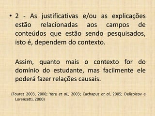 • 2 - As justificativas e/ou as explicações
estão relacionadas aos campos de
conteúdos que estão sendo pesquisados,
isto é, dependem do contexto.
Assim, quanto mais o contexto for do
domínio do estudante, mas facilmente ele
poderá fazer relações causais.
(Fourez 2003, 2000; Yore et al., 2003; Cachapuz et al, 2005; Delizoicov e
Lorenzetti, 2000)
 
