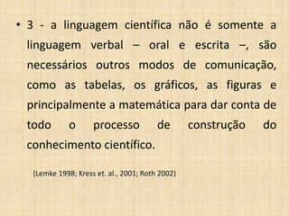 • 3 - a linguagem científica não é somente a
linguagem verbal – oral e escrita –, são
necessários outros modos de comunicação,
como as tabelas, os gráficos, as figuras e
principalmente a matemática para dar conta de
todo o processo de construção do
conhecimento científico.
(Lemke 1998; Kress et. al., 2001; Roth 2002)
 