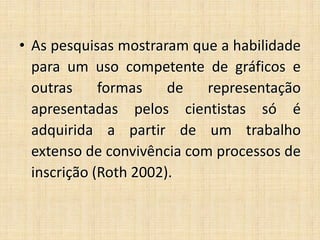 • As pesquisas mostraram que a habilidade
para um uso competente de gráficos e
outras formas de representação
apresentadas pelos cientistas só é
adquirida a partir de um trabalho
extenso de convivência com processos de
inscrição (Roth 2002).
 