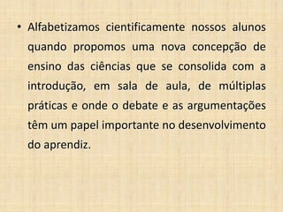 • Alfabetizamos cientificamente nossos alunos
quando propomos uma nova concepção de
ensino das ciências que se consolida com a
introdução, em sala de aula, de múltiplas
práticas e onde o debate e as argumentações
têm um papel importante no desenvolvimento
do aprendiz.
 