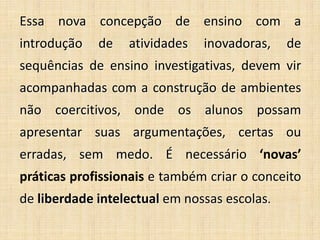 Essa nova concepção de ensino com a
introdução de atividades inovadoras, de
sequências de ensino investigativas, devem vir
acompanhadas com a construção de ambientes
não coercitivos, onde os alunos possam
apresentar suas argumentações, certas ou
erradas, sem medo. É necessário ‘novas’
práticas profissionais e também criar o conceito
de liberdade intelectual em nossas escolas.
 