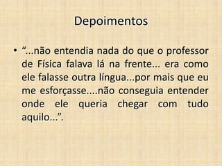 Depoimentos
• “...não entendia nada do que o professor
de Física falava lá na frente... era como
ele falasse outra língua...por mais que eu
me esforçasse....não conseguia entender
onde ele queria chegar com tudo
aquilo...”.
 