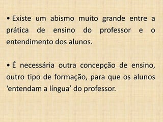 • Existe um abismo muito grande entre a
prática de ensino do professor e o
entendimento dos alunos.
• É necessária outra concepção de ensino,
outro tipo de formação, para que os alunos
‘entendam a língua’ do professor.
 