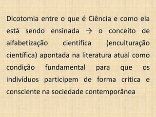 Dicotomia entre o que é Ciência e como ela
está sendo ensinada → o conceito de
alfabetização científica (enculturação
científica) apontada na literatura atual como
condição fundamental para que os
indivíduos participem de forma crítica e
consciente na sociedade contemporânea
 