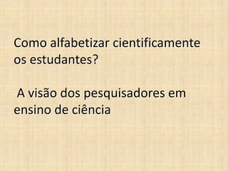 Como alfabetizar cientificamente
os estudantes?
A visão dos pesquisadores em
ensino de ciência
 