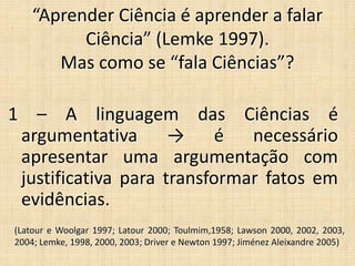 “Aprender Ciência é aprender a falar
Ciência” (Lemke 1997).
Mas como se “fala Ciências”?
1 – A linguagem das Ciências é
argumentativa → é necessário
apresentar uma argumentação com
justificativa para transformar fatos em
evidências.
(Latour e Woolgar 1997; Latour 2000; Toulmim,1958; Lawson 2000, 2002, 2003,
2004; Lemke, 1998, 2000, 2003; Driver e Newton 1997; Jiménez Aleixandre 2005)
 