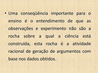 • Uma conseqüência importante para o
ensino é o entendimento de que as
observações e experimento não são a
rocha sobre a qual a ciência está
construída, esta rocha é a atividade
racional de geração de argumentos com
base nos dados obtidos.
 