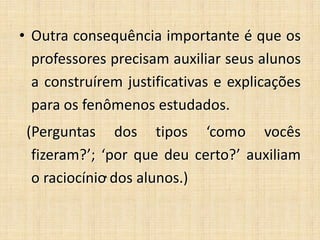 • Outra consequência importante é que os
professores precisam auxiliar seus alunos
a construírem justificativas e explicações
para os fenômenos estudados.
(Perguntas dos tipos ‘como vocês
fizeram?’; ‘por que deu certo?’ auxiliam
o raciocínio dos alunos.)
 