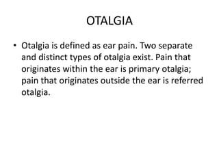 OTALGIA
• Otalgia is defined as ear pain. Two separate
  and distinct types of otalgia exist. Pain that
  originates within the ear is primary otalgia;
  pain that originates outside the ear is referred
  otalgia.
 