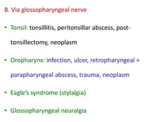 B. Via glossopharyngeal nerve
• Tonsil: tonsillitis, peritonsillar abscess, posttonsillectomy, neoplasm
• Oropharynx: infection, ulcer, retropharyngeal +

parapharyngeal abscess, trauma, neoplasm
• Eagle’s syndrome (stylalgia)
• Glossopharyngeal neuralgia

 