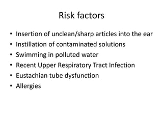 Risk factors
•
•
•
•
•
•

Insertion of unclean/sharp articles into the ear
Instillation of contaminated solutions
Swimming in polluted water
Recent Upper Respiratory Tract Infection
Eustachian tube dysfunction
Allergies

 