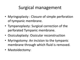 Surgical management
• Myringoplasty : Closure of simple perforation
of tympanic membrane.
• Tympanoplasty: Surgical correction of the
perforated Tympanic membrane.
• Ossiculoplasty: Ossicular reconstruction
• Myringotomy: An incision to the tympanic
membrane through which fluid is removed.
• Mastoidectomy:

 