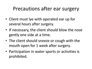 Precautions after ear surgery
• Client must lye with operated ear up for
several hours after surgery.
• If necessary, the client should blow the nose
gently one side at a time.
• The client should sneeze or cough with the
mouth open for 1 week after surgery.
• Participation in water sports or activities is
prohibited.

 