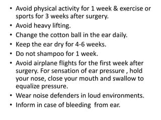 • Avoid physical activity for 1 week & exercise or
sports for 3 weeks after surgery.
• Avoid heavy lifting.
• Change the cotton ball in the ear daily.
• Keep the ear dry for 4-6 weeks.
• Do not shampoo for 1 week.
• Avoid airplane flights for the first week after
surgery. For sensation of ear pressure , hold
your nose, close your mouth and swallow to
equalize pressure.
• Wear noise defenders in loud environments.
• Inform in case of bleeding from ear.

 