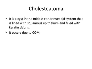 Cholesteatoma
• It is a cyst in the middle ear or mastoid system that
is lined with squamous epithelium and filled with
keratin debris.
• It occurs due to COM

 