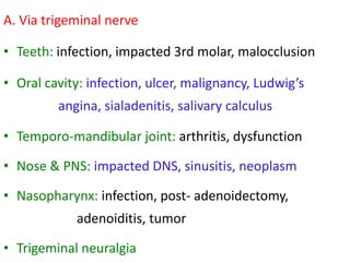 A. Via trigeminal nerve
• Teeth: infection, impacted 3rd molar, malocclusion
• Oral cavity: infection, ulcer, malignancy, Ludwig’s
angina, sialadenitis, salivary calculus
• Temporo-mandibular joint: arthritis, dysfunction
• Nose & PNS: impacted DNS, sinusitis, neoplasm
• Nasopharynx: infection, post- adenoidectomy,

adenoiditis, tumor
• Trigeminal neuralgia

 