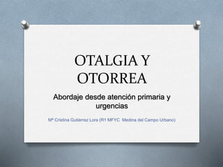 OTALGIA Y
OTORREA
Abordaje desde atención primaria y
urgencias
Mª Cristina Gutiérrez Lora (R1 MFYC Medina del Campo Urbano)
 