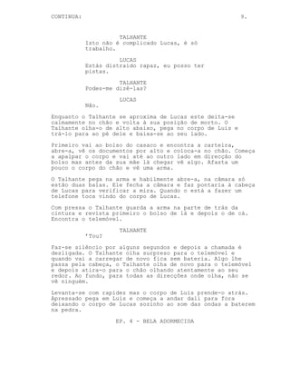 CONTINUED: 9.
TALHANTE
Eu sei que... o plano não era este.
Alguém falhou de alguma forma, a
policia não pode conhecer o Velho
Gato, ele está morto, todos pensam
que ele está morto.
O Talhante levanta-se.
TALHANTE
Isto é trabalho Lucas, não é para
ser complicado.
LUCAS
Estás distraído rapaz, eu posso ter
pistas.
TALHANTE
Podes-me dizê-las?
LUCAS
Não.
Lucas calmamente se deita no chão e volta à sua posição de
morto. O Talhante analisa-o, pega no corpo de Luis e
aproxima-se do de Lucas.
No bolso do casaco encontra uma carteira, abre-a, vê os
documentos por alto e coloca-a no chão. Apalpa o corpo da
cintura para cima e detecta algo por baixo da região lombar.
Afasta um pouco o corpo do chão e vê uma arma.
O Talhante pega na arma e abre-a, na câmara só estão duas
balas. Ele fecha a arma e faz mira à cabeça de Lucas. Nisto
um telefone toca vindo do corpo de Lucas.
Com pressa o Talhante guarda a arma e num dos bolsos das
calças descobre o telemovel.
TALHANTE
’Tou?
Ninguém responde e a chamada é desligada. O Talhante olha
para o telemóvel e nesse instante este fica sem bateria.
Algo lhe passa pela cabeça, o Talhante atira o telemovel
para o chão e olha ao redor. Como antes, não há ninguém.
Levanta-se com rapidez, coloca o corpo de Luis às costas e
começa-se a afastar do local deixado o corpo morto de Lucas
ao som das ondas a baterem na pedra.
-----------------------------------------------------------
 