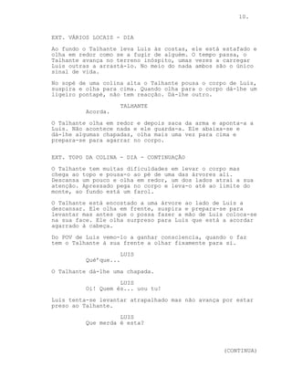 10.
EP. 4 - BELA ADORMECIDA
EXT. VÁRIOS LOCAIS - DIA
Pelo meio de um rio seco e de vegetação mais espessa o
Talhante anda exausto com Luis às costas.
O terreno é íngreme, o Talhante arrasta o corpo de Luis
ajudado por musgo que se prende às rochas.
No sopé de uma colina alta o Talhante pousa o corpo de Luis,
suspira e olha para cima. Quando olha para o corpo dá-lhe um
ligeiro pontapé, não tem reacção. Dá-lhe outro.
TALHANTE
Acorda.
O Talhante olha em redor, saca da arma e aponta-a a Luis.
Não acontece nada e ele guarda-a. Ele abaixa-se e dá-lhe
algumas chapadas, olha mais uma vez para cima e prepara-se
para agarrar no corpo.
EXT. TOPO DA COLINA - DIA
Estafado o Talhante encosta o corpo de Luis a uma das muitas
árvores existentes.
Ele senta-se ao lado deste mas algo captura a sua atenção. O
Talhante arrasta o corpo mais alguns metros, olha com
atenção e vê um farol ao fundo.
POV DE LUIS: Luis ganha consciência, o Talhante olha-o
fixamente.
LUIS
Qué’que...
O Talhante dá-lhe uma chapada.
LUIS
Argh... uou tu!
Luis tenta fugir mas cai ao chão preso ao Talhante.
LUIS
Que merda é esta?
TALHANTE
Escuta aqui...
O Talhante puxa Luis para a árvore.
(CONTINUED)
 
