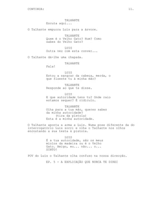 CONTINUED: 11.
TALHANTE
Como sabes do Velho Gato Velho
Gato? Huh? Quem és tu?
LUIS
Outra vez com esta conver...
O Talhante dá-lhe uma chapada.
TALHANTE
Fala!
LUIS
Tu não tens autoridade nenhuma...
(leva as mãos à cabeça)
Estou a sangrar, estou a sangrar
cabrão!
TALHANTE
Responde ao que te disse.
LUIS
Onde é que estamos? Aviso-te já
matar-me só te vai trazer problemas
quer queiras quer não.
TALHANTE
(tira da pistola)
O que eu quero é irrelevante isto
acaba já aqui.
O Talhante aponta a arma a Luis.
Luis, ao contrário do interrogatório, sorri e encosta a
testa à pistola.
LUIS
Tu queres estourar-me a cabeça
tanto como eu quero ficar algemado
a ti. A verdade é que não fazes a
mínima ideia onde estás, não fazes
ideia do que se passa nem do que eu
sei. Amigo, aqui entre nós, tu és o
sinónimo da ignorância. Agora
faz-me um favor, afasta essa merda
de mim e ajuda-me a levantar para
ver se conseguimos sair daqui ainda
hoje.
Luis estende-lhe a mão algemada.
O Talhante olha-o incrédulo.
-----------------------------------------------------------
 