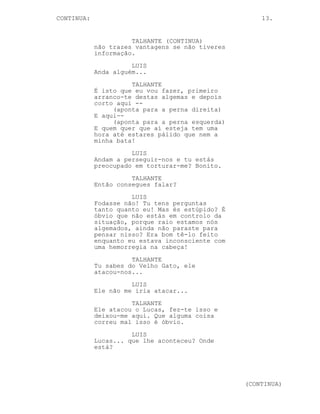 CONTINUED: 13.
LUIS
Ou disparas com cuidado para as
algemas e voila la.
TALHANTE
Acabou-se.
LUIS
Talhante a esta altura do
campeonato já percebeste que eu
valho mais que uns bifinhos de
perú. A tua cabeça parece estar
confusa num detalhe de alta
importância.
TALHANTE
Está huh?
LUIS
Eu explico. Tu sabes que o Velho
Gato é insignificante, digo eu, e
sabes que tu, trabalhador fiel do
Chefe Bento e eu, gajo que
supostamente sabe quem é o
Entregador de Carne, estamos numa
situação no mínimo peculiar. Agora
os nossos superiores não têm razões
para se verem livres de nós pois
não? Claro que não. Mas entre eles
os dois quem capturou quem foi o
teu. A tua cabeça está confusa
porque tu sabes que o teu chefe é a
única pessoa que nos pode ter
colocado nesta posição e tu, fiel
Talhante, não aguentas a dor que te
vai no coração.
TALHANTE
Tu falas muito.
LUIS
Mas tenho razão.
O Talhante reflecte por um momento.
TALHANTE
Alguém matou o Lucas, sabes há
quanto tempo o Lucas trabalha para
o Bento?
LUIS
Eu não sei grande coisa, talvez a
contusão na minha cabeça justifique
isso.
(CONTINUED)
 