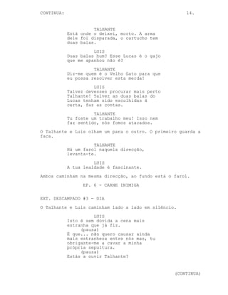 CONTINUED: 14.
TALHANTE
Anda alguém atrás de nós. Talvez o
Velho Gato não seja o mito que tu
queres que ele seja.
LUIS
Anda alguém...
TALHANTE
Para mim és peso, tu abrandas-me.
LUIS
Primeiro o Velho Gato nunca me iria
atacar segundo o Lucas morreu onde?
TALHANTE
Encontrei o corpo dele, esta é a
arma dele, tem duas balas. Alguém
despejou o resto do cartucho antes.
LUIS
No Lucas.
TALHANTE
Não, acho que nos iam atirar ao
mar. Alguma coisa correu mal isso é
óbvio.
LUIS
Duas balas? O Lucas é o gajo que me
apanhou não é?
TALHANTE
Ali ao fundo, há um farol, se
olhares com atenção consegues
vê-lo.
LUIS
Pensa bem Talhante, talvez as balas
do Lucas tivessem certas. Dois mais
dois é fácil.
TALHANTE
Nada disso faz sentido.
O Talhante guarda a arma.
TALHANTE
Levanta-te vamos embora.
LUIS
A tua lealdade é fascinante.
Ambos caminham na mesma direcção, ao fundo está o farol.
(CONTINUED)
 